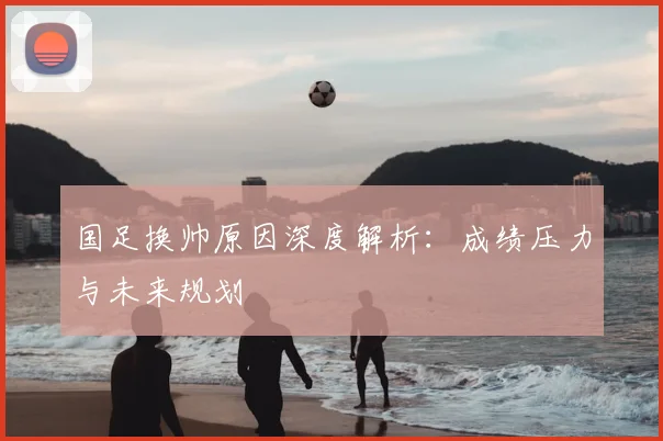 国足换帅原因深度解析：成绩压力与未来规划
