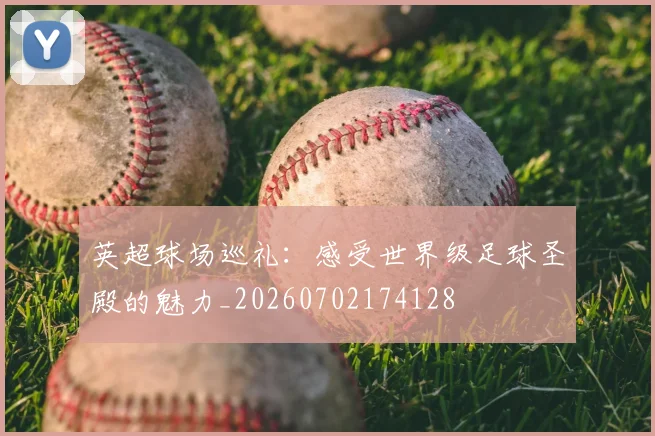 英超球场巡礼：感受世界级足球圣殿的魅力_20260702174128