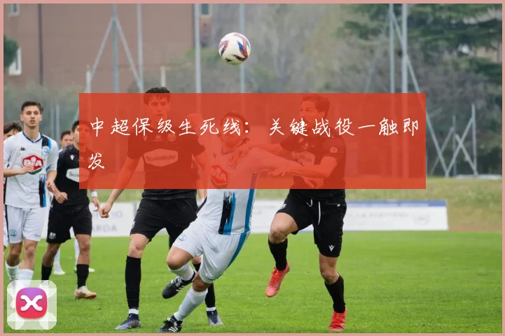 中超保级生死线：关键战役一触即发