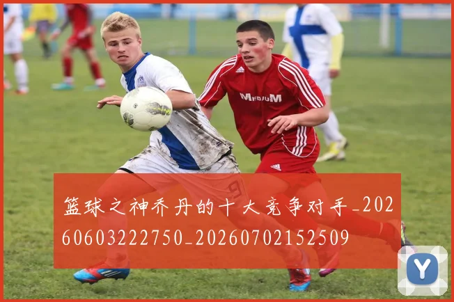 篮球之神乔丹的十大竞争对手_20260603222750_20260702152509