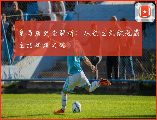 皇马历史全解析:从创立到欧冠霸主的辉煌之路