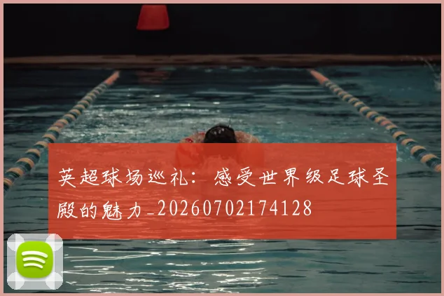英超球场巡礼：感受世界级足球圣殿的魅力_20260702174128