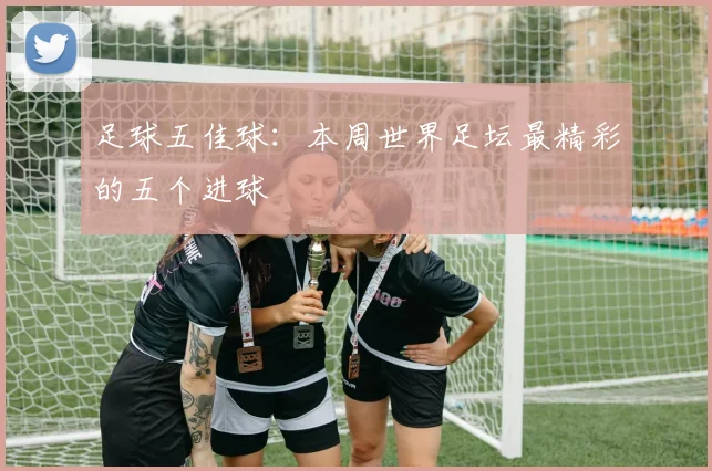 足球五佳球:本周世界足坛最精彩的五个进球